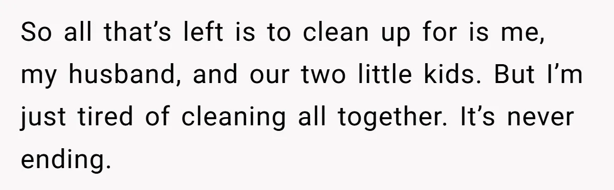 So all that’s left is to clean up for is me, my husband, and our two little kids. But I’m just tired of cleaning all together. It’s never ending.