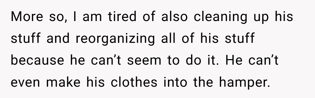 More so, I am tired of also cleaning up his stuff and reorganizing all of his stuff because he can’t seem to do it. He can’t even make his clothes...