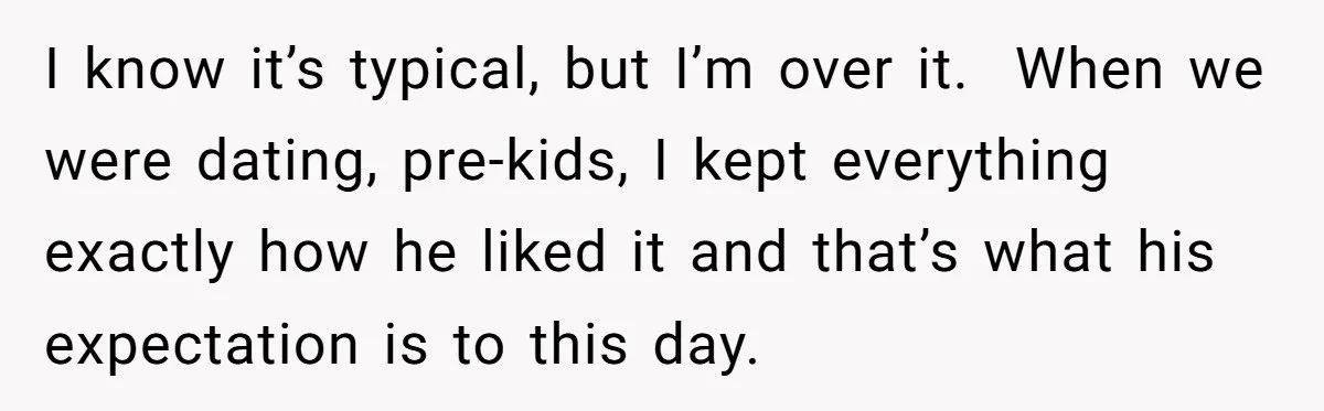 I know it’s typical, but I’m over it. When we were dating, pre-kids, I kept everything exactly how he liked it and that’s what his expectation is to this day.