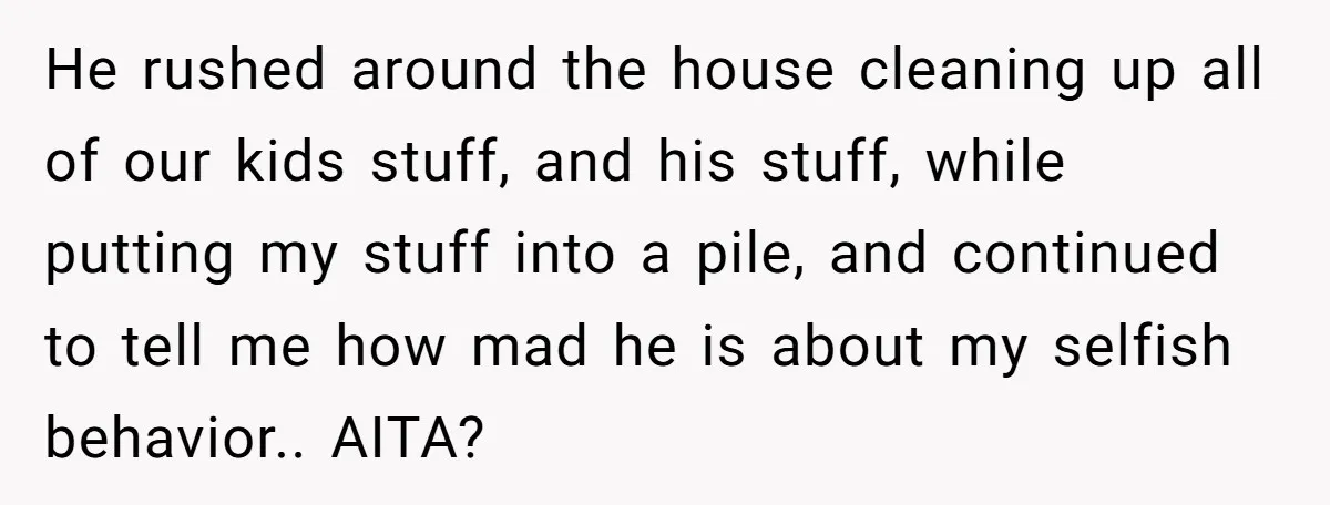 He rushed around the house cleaning up all of our kids stuff, and his stuff, while putting my stuff into a pile, and continued to tell me how mad he...