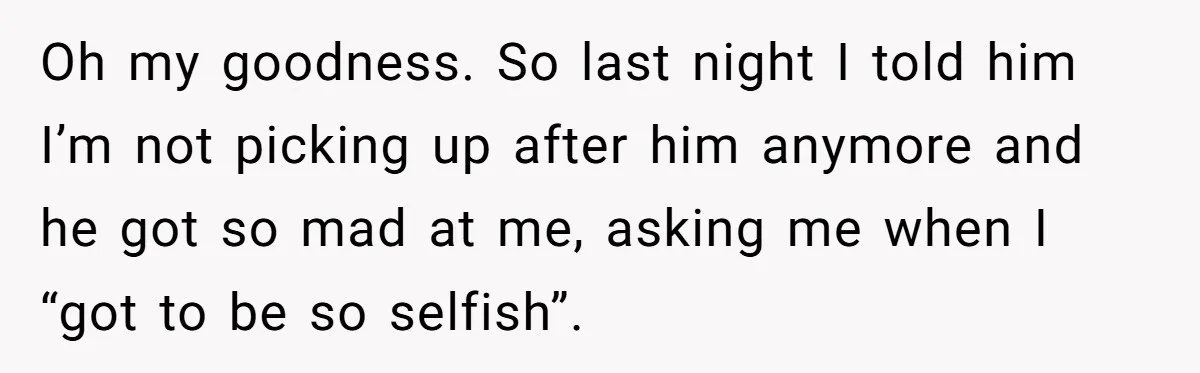 Oh my goodness. So last night I told him I’m not picking up after him anymore and he got so mad at me, asking me when I “got to be...
