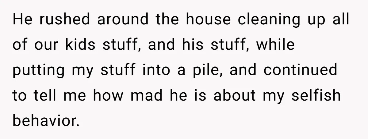 He rushed around the house cleaning up all of our kids stuff, and his stuff, while putting my stuff into a pile, and continued to tell me how mad he...