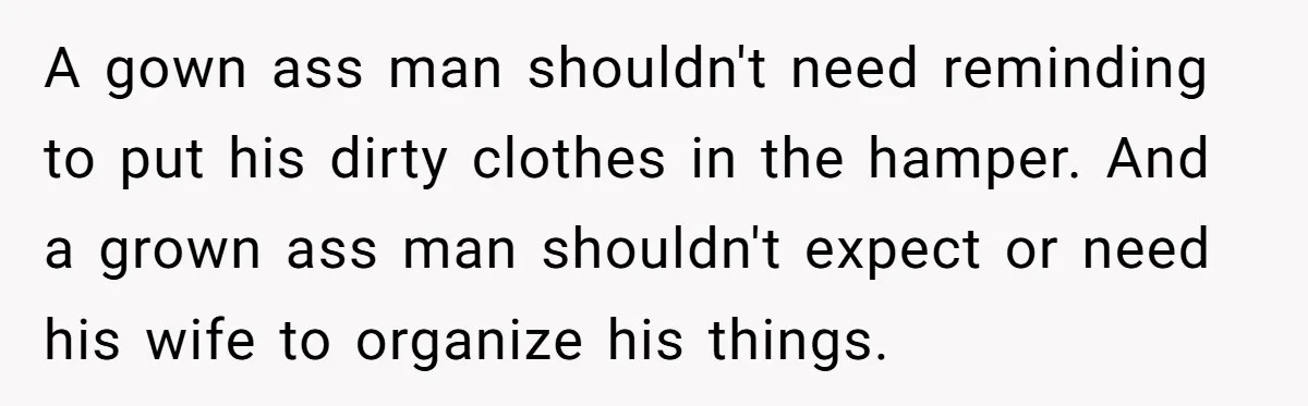 A gown ass man shouldn't need reminding to put his dirty clothes in the hamper. And a grown ass man shouldn't expect or need his wife to organize his things.