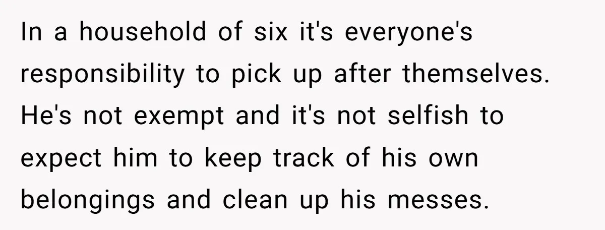 In a household of six it's everyone's responsibility to pick up after themselves. He's not exempt and it's not selfish to expect him to keep track of his own belongings...