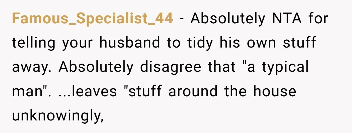 Famous_Specialist_44 − Absolutely NTA for telling your husband to tidy his own stuff away. Absolutely disagree that "a typical man". ...leaves "stuff around the house unknowingly,