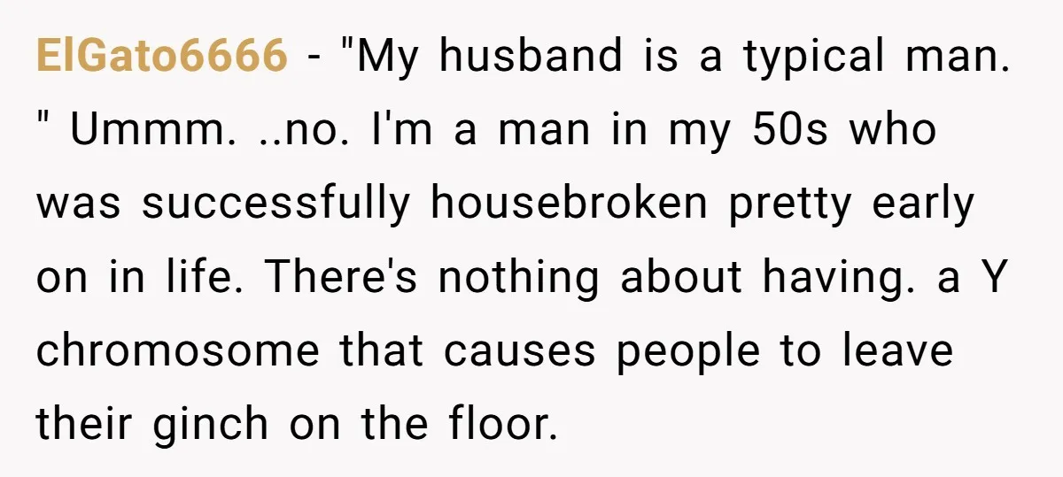 ElGato6666 − "My husband is a typical man. " Ummm. ..no. I'm a man in my 50s who was successfully housebroken pretty early on in life. There's nothing about having....