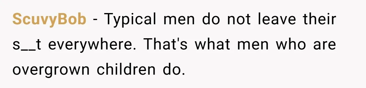 ScuvyBob − Typical men do not leave their s__t everywhere. That's what men who are overgrown children do.
