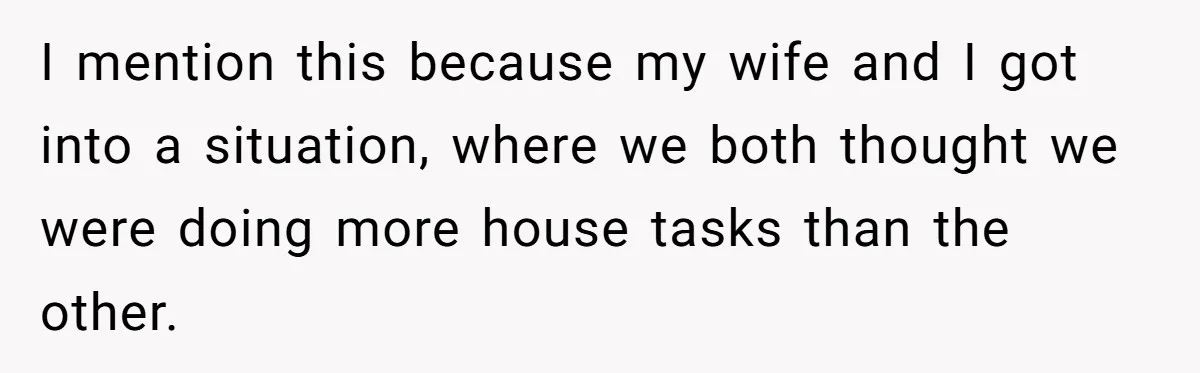 I mention this because my wife and I got into a situation, where we both thought we were doing more house tasks than the other.