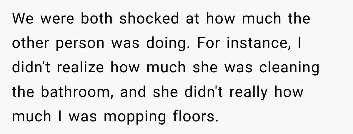 We were both shocked at how much the other person was doing. For instance, I didn't realize how much she was cleaning the bathroom, and she didn't really how much...
