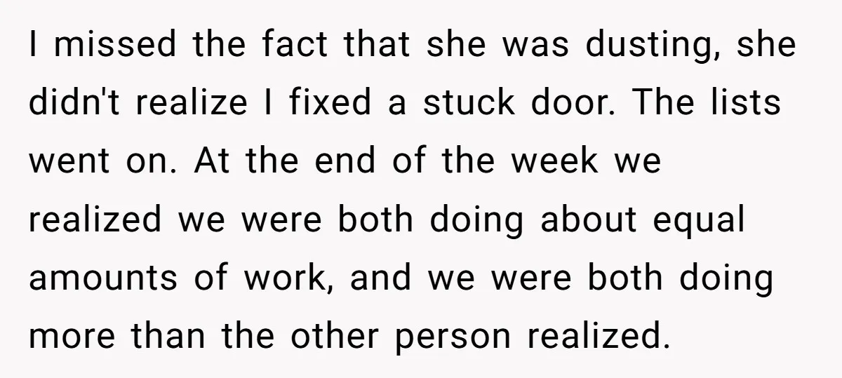 I missed the fact that she was dusting, she didn't realize I fixed a stuck door. The lists went on. At the end of the week we realized we were...