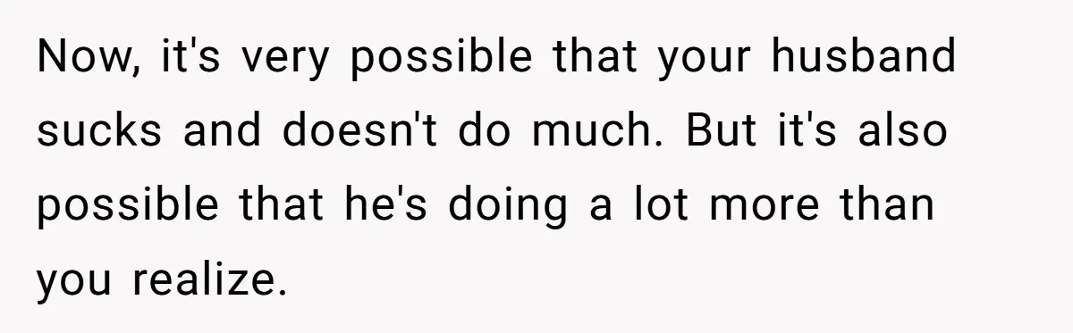 Now, it's very possible that your husband sucks and doesn't do much. But it's also possible that he's doing a lot more than you realize.
