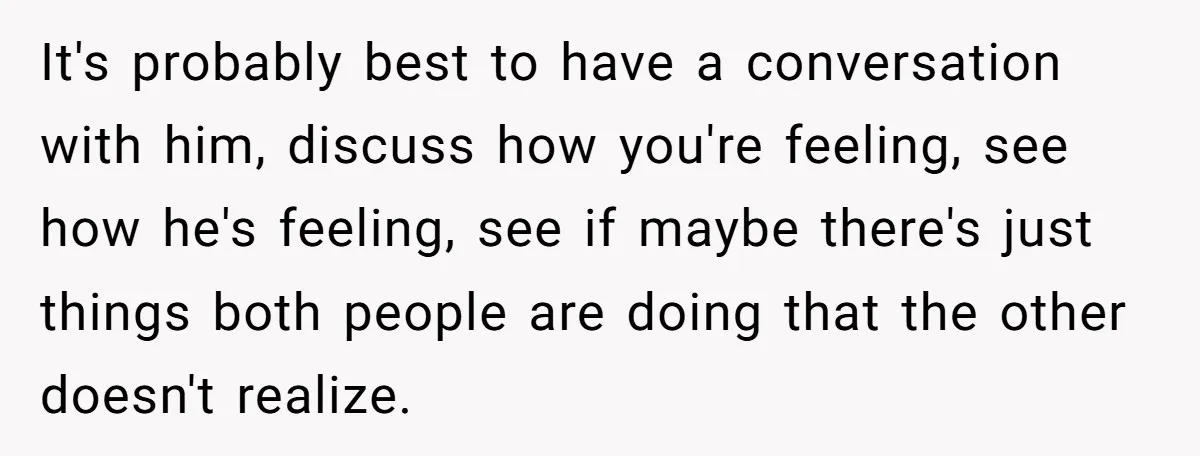It's probably best to have a conversation with him, discuss how you're feeling, see how he's feeling, see if maybe there's just things both people are doing that the other...