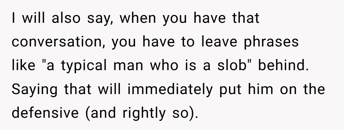 I will also say, when you have that conversation, you have to leave phrases like "a typical man who is a slob" behind. Saying that will immediately put him on...