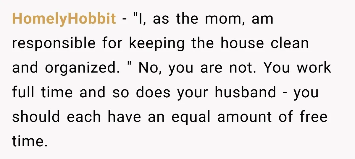 HomelyHobbit − "I, as the mom, am responsible for keeping the house clean and organized. " No, you are not. You work full time and so does your husband -...
