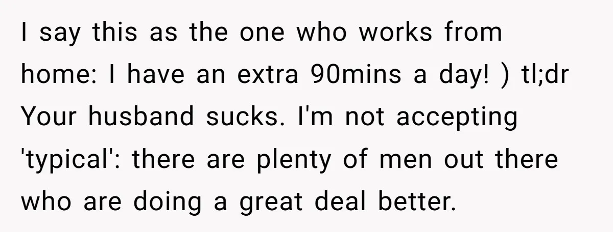 I say this as the one who works from home: I have an extra 90mins a day! ) tl;dr Your husband sucks. I'm not accepting 'typical': there are plenty of...