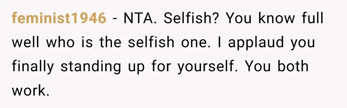 feminist1946 − NTA. Selfish? You know full well who is the selfish one. I applaud you finally standing up for yourself. You both work.