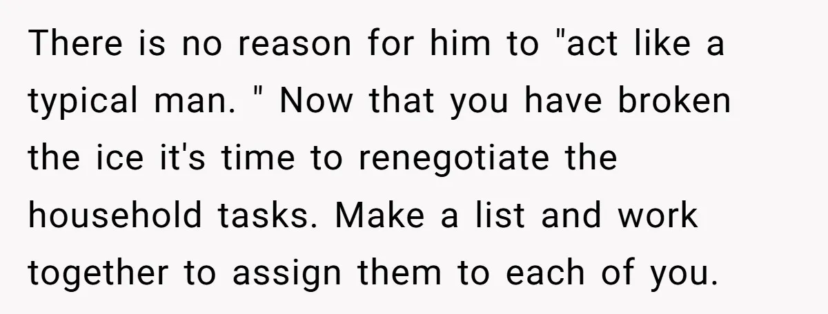 There is no reason for him to "act like a typical man. " Now that you have broken the ice it's time to renegotiate the household tasks. Make a list...