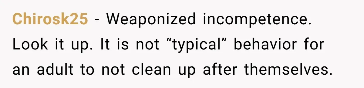 Chirosk25 − Weaponized incompetence. Look it up. It is not “typical” behavior for an adult to not clean up after themselves.
