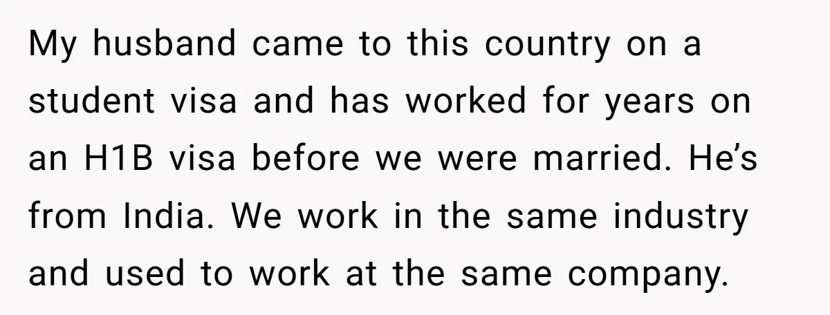 My husband came to this country on a student visa and has worked for years on an H1B visa before we were married. He’s from India. We work in the...