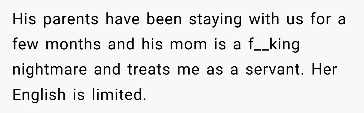 His parents have been staying with us for a few months and his mom is a f__king nightmare and treats me as a servant. Her English is limited.