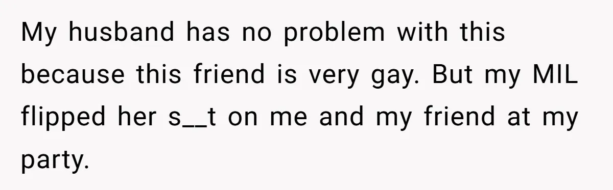 My husband has no problem with this because this friend is very gay. But my MIL flipped her s__t on me and my friend at my party.