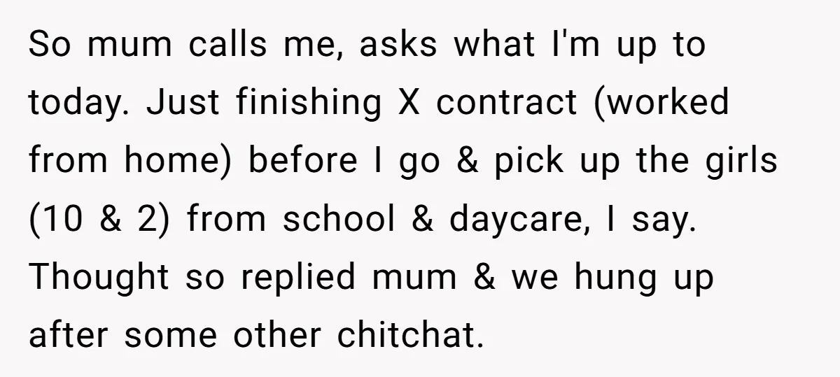 So mum calls me, asks what I'm up to today. Just finishing X contract (worked from home) before I go & pick up the girls (10 & 2) from school...