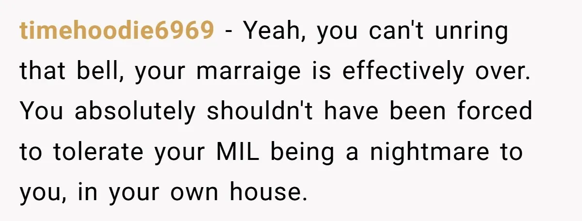 timehoodie6969 − Yeah, you can't unring that bell, your marraige is effectively over. You absolutely shouldn't have been forced to tolerate your MIL being a nightmare to you, in your...