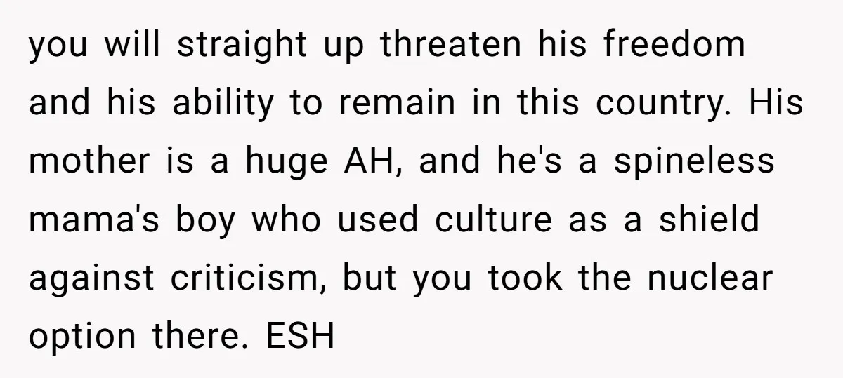 you will straight up threaten his freedom and his ability to remain in this country. His mother is a huge AH, and he's a spineless mama's boy who used culture...