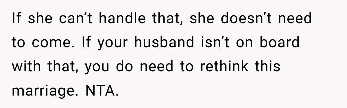 If she can’t handle that, she doesn’t need to come. If your husband isn’t on board with that, you do need to rethink this marriage. NTA.