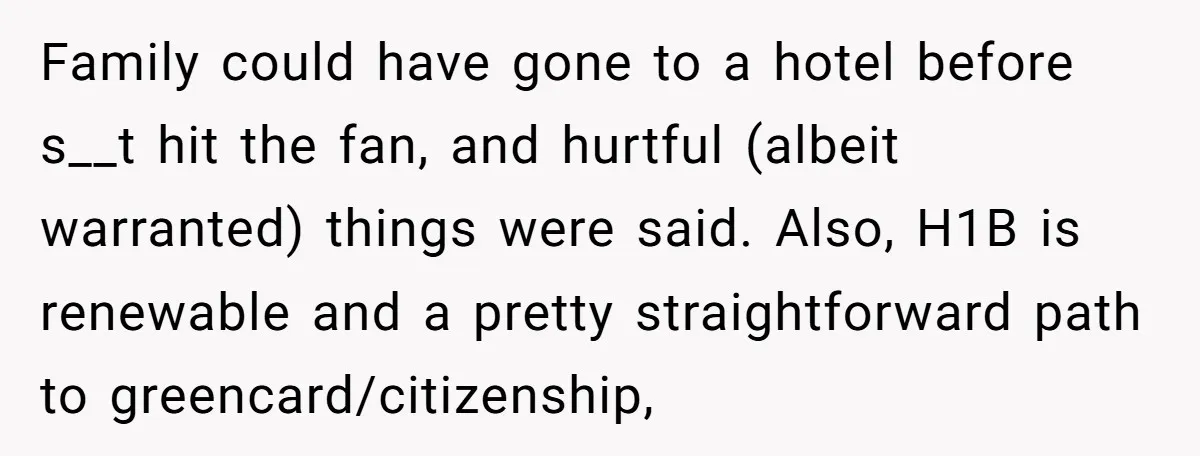 Family could have gone to a hotel before s__t hit the fan, and hurtful (albeit warranted) things were said. Also, H1B is renewable and a pretty straightforward path to greencard/citizenship,