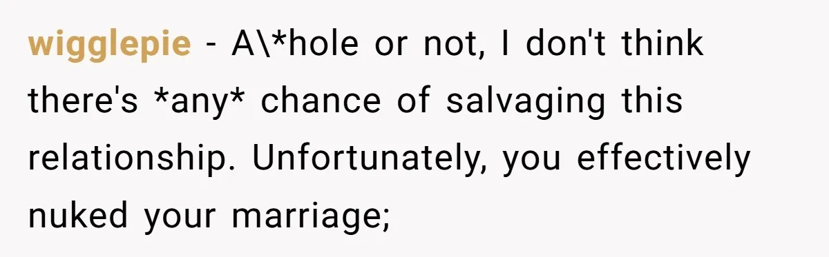 wigglepie − A\*hole or not, I don't think there's *any* chance of salvaging this relationship. Unfortunately, you effectively nuked your marriage;