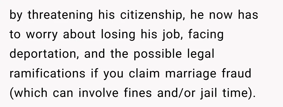 by threatening his citizenship, he now has to worry about losing his job, facing deportation, and the possible legal ramifications if you claim marriage fraud (which can involve fines and/or...