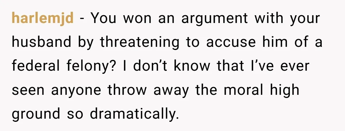 harlemjd − You won an argument with your husband by threatening to accuse him of a federal felony? I don’t know that I’ve ever seen anyone throw away the moral...