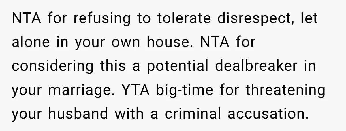 NTA for refusing to tolerate disrespect, let alone in your own house. NTA for considering this a potential dealbreaker in your marriage. YTA big-time for threatening your husband with a...