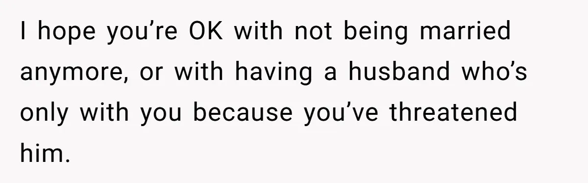 I hope you’re OK with not being married anymore, or with having a husband who’s only with you because you’ve threatened him.