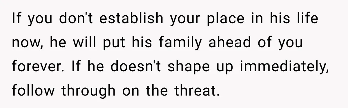 If you don't establish your place in his life now, he will put his family ahead of you forever. If he doesn't shape up immediately, follow through on the threat.