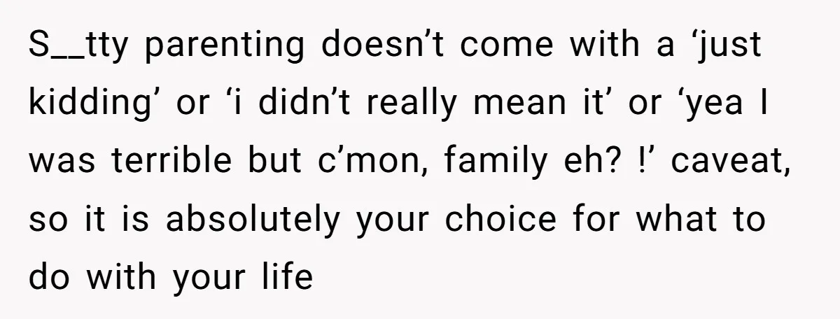 S__tty parenting doesn’t come with a ‘just kidding’ or ‘i didn’t really mean it’ or ‘yea I was terrible but c’mon, family eh? !’ caveat, so it is absolutely your...