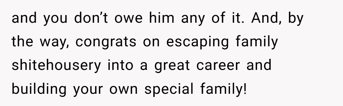 and you don’t owe him any of it. And, by the way, congrats on escaping family shitehousery into a great career and building your own special family!