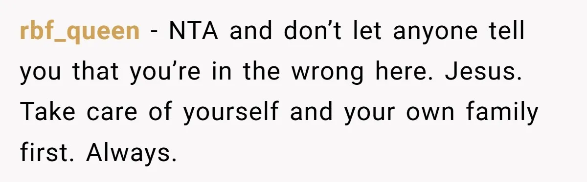 rbf_queen − NTA and don’t let anyone tell you that you’re in the wrong here. Jesus. Take care of yourself and your own family first. Always.