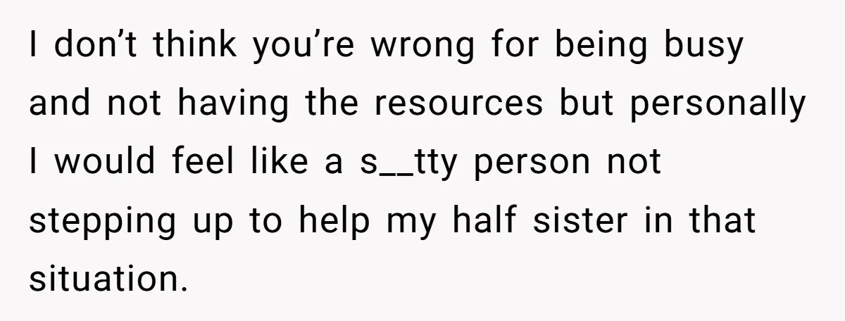 I don’t think you’re wrong for being busy and not having the resources but personally I would feel like a s__tty person not stepping up to help my half sister...