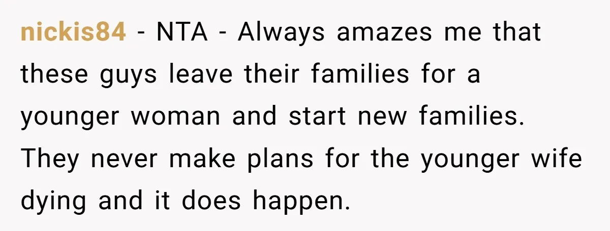 nickis84 − NTA - Always amazes me that these guys leave their families for a younger woman and start new families. They never make plans for the younger wife dying...
