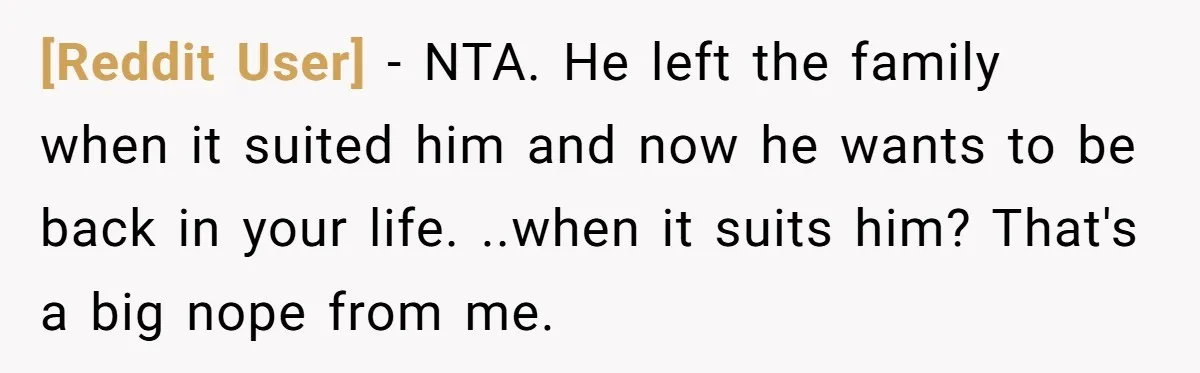 [Reddit User] − NTA. He left the family when it suited him and now he wants to be back in your life. ..when it suits him? That's a big nope...