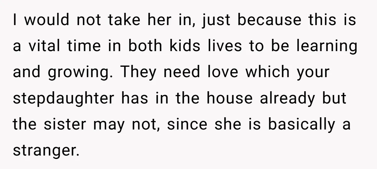 I would not take her in, just because this is a vital time in both kids lives to be learning and growing. They need love which your stepdaughter has in...