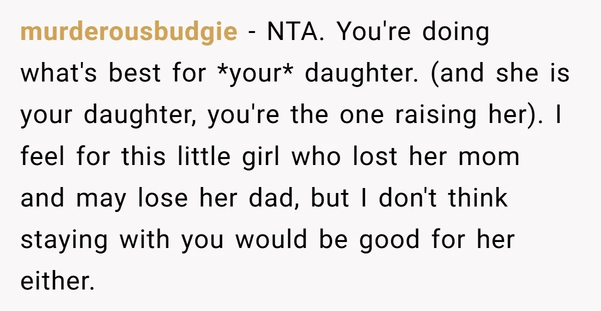 murderousbudgie − NTA. You're doing what's best for *your* daughter. (and she is your daughter, you're the one raising her). I feel for this little girl who lost her mom...