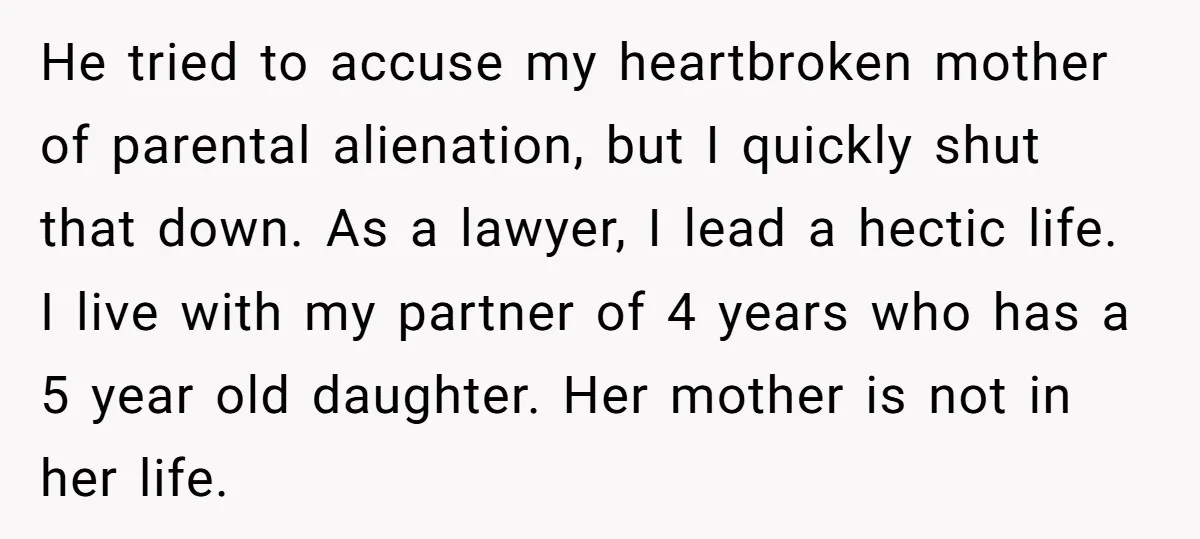 He tried to accuse my heartbroken mother of parental alienation, but I quickly shut that down. As a lawyer, I lead a hectic life. I live with my partner of...