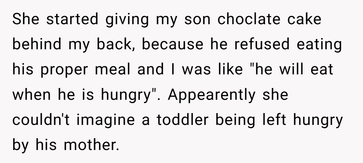 She started giving my son choclate cake behind my back, because he refused eating his proper meal and I was like "he will eat when he is hungry". Appearently she...