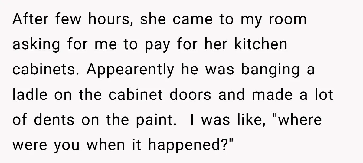 After few hours, she came to my room asking for me to pay for her kitchen cabinets. Appearently he was banging a ladle on the cabinet doors and made a...