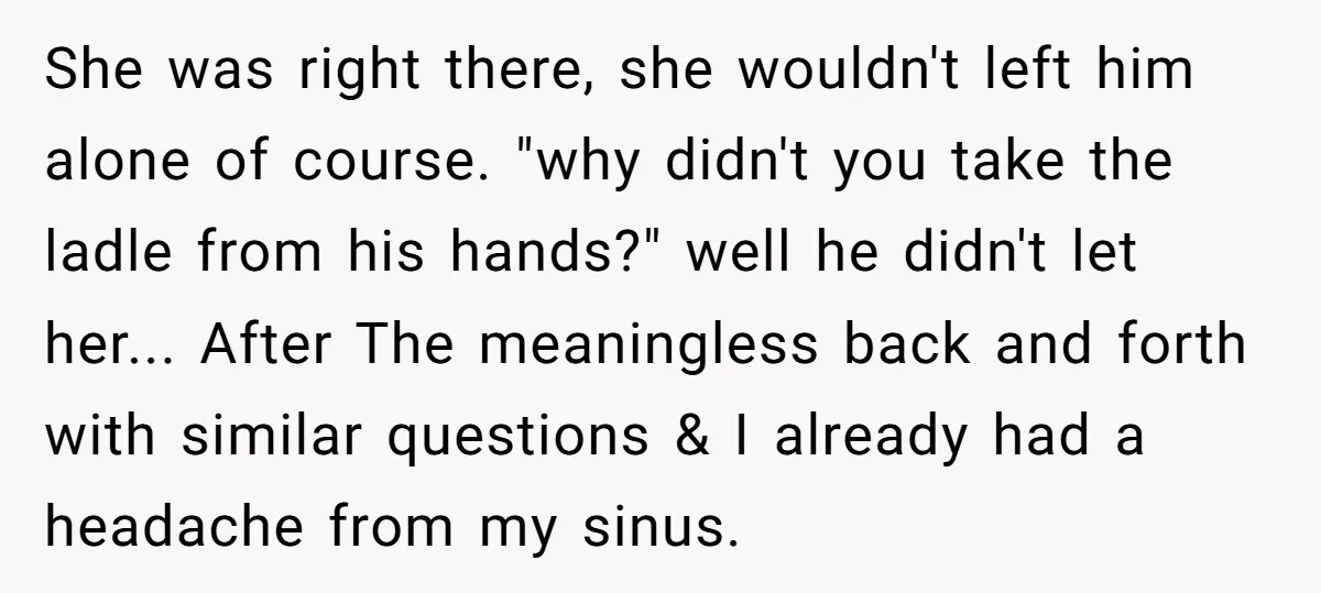 She was right there, she wouldn't left him alone of course. "why didn't you take the ladle from his hands?" well he didn't let her... After The meaningless back and...