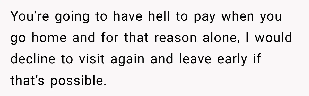 You’re going to have hell to pay when you go home and for that reason alone, I would decline to visit again and leave early if that’s possible.