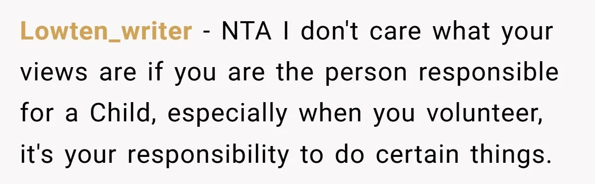 Lowten_writer − NTA I don't care what your views are if you are the person responsible for a Child, especially when you volunteer, it's your responsibility to do certain things.